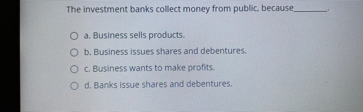The investment banks collect money from public, because
O a. Business sells products.
O b. Business issues shares and debentures.
O C. Business wants to make profits.
O d. Banks issue shares and debentures.
