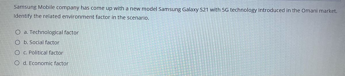 Samsung Mobile company has come up with a new model Samsung Galaxy S21 with 5G technology introduced in the Omani market.
Identify the related environment factor in the scenario.
O a. Technological factor
O b. Social factor
O c. Political factor
O d. Economic factor
