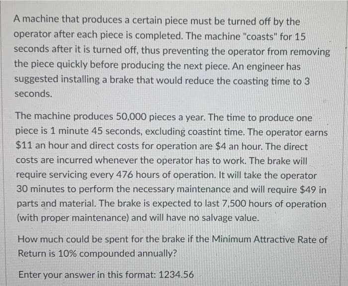 A machine that produces a certain piece must be turned off by the
operator after each piece is completed. The machine "coasts" for 15
seconds after it is turned off, thus preventing the operator from removing
the piece quickly before producing the next piece. An engineer has
suggested installing a brake that would reduce the coasting time to 3
seconds.
The machine produces 50,000 pieces a year. The time to produce one
piece is 1 minute 45 seconds, excluding coastint time. The operator earns
$11 an hour and direct costs for operation are $4 an hour. The direct
costs are incurred whenever the operator has to work. The brake will
require servicing every 476 hours of operation. It will take the operator
30 minutes to perform the necessary maintenance and will require $49 in
parts and material. The brake is expected to last 7,500 hours of operation
(with proper maintenance) and will have no salvage value.
How much could be spent for the brake if the Minimum Attractive Rate of
Return is 10% compounded annually?
Enter your answer in this format: 1234.56
