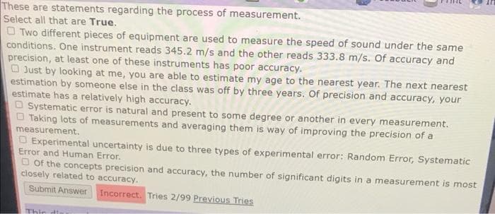 These are statements regarding the process of measurement.
Select all that are True.
O Two different pieces of equipment are used to measure the speed of sound under the same
conditions. One instrument reads 345.2 m/s and the other reads 333.8 m/s. Of accuracy and
precision, at least one of these instruments has poor accuracy.
O Just by looking at me, you are able to estimate my age to the nearest year. The next nearest
estimation by someone else in the class was off by three years, Of precision and accuracy, your
estimate has a relatively high accuracy.
O Systematic error is natural and present to some degree or another in every measurement.
O Taking lots of measurements and averaging them is way of improving the precision of a
measurement.
O Experimental uncertainty is due to three types of experimental error: Random Error, Systematic
Error and Human Error.
O of the concepts precision and accuracy, the number of significant digits in a measurement is most
closely related to accuracy.
Submit Answer
Incorrect. Tries 2/99 Previous Tries
Thir th
