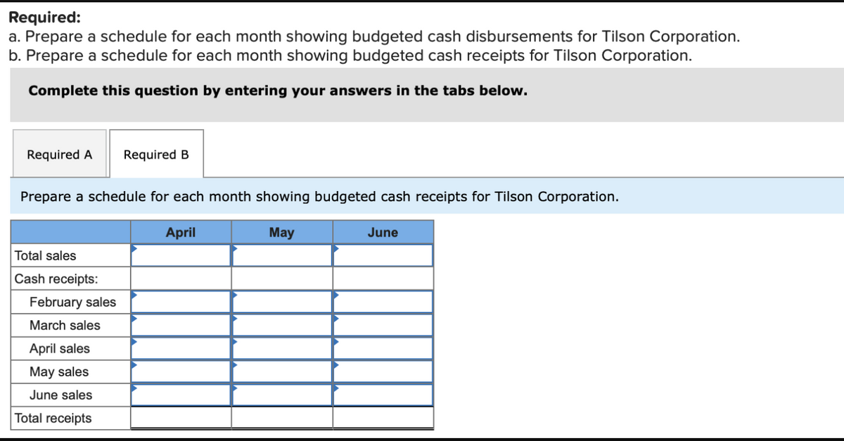 Required:
a. Prepare a schedule for each month showing budgeted cash disbursements for Tilson Corporation.
b. Prepare a schedule for each month showing budgeted cash receipts for Tilson Corporation.
Complete this question by entering your answers in the tabs below.
Required A
Required B
Prepare a schedule for each month showing budgeted cash receipts for Tilson Corporation.
April
May
June
Total sales
Cash receipts:
February sales
March sales
April sales
May sales
June sales
Total receipts

