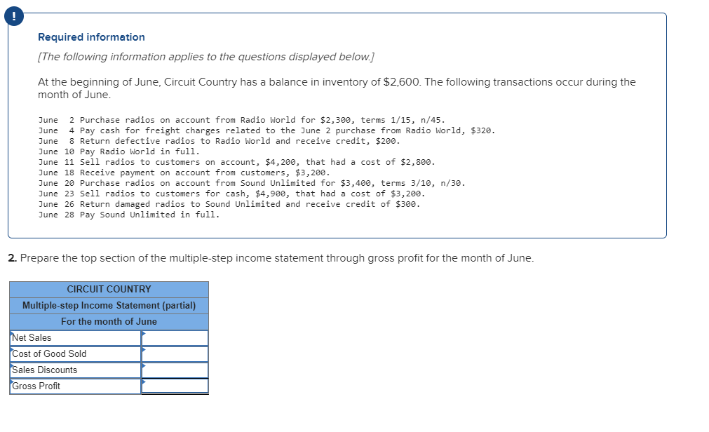 !
Required information
[The following information applies to the questions displayed below.]
At the beginning of June, Circuit Country has a balance in inventory of $2,600. The following transactions occur during the
month of June.
2 Purchase radios on account from Radio World for $2,300, terms 1/15, n/45.
4 Pay cash for freight charges related to the June 2 purchase from Radio World, $320.
8 Return defective radios to Radio World and receive credit, $200.
June
June
June
June 10 Pay Radio World in full.
June 11 Sel1 radios to customers on account, $4, 200, that had a cost of $2,800.
June 18 Receive payment on account from customers, $3,200.
June 20 Purchase radios on account from Sound Unlimited for $3,400, terms 3/10, n/3o.
June 23 Sell radios to customers for cash, $4,900, that had a cost of $3,200.
June 26 Return damaged radios to Sound Unlimited and receive credit of $300.
June 28 Pay Sound Unlimited in full.
2. Prepare the top section of the multiple-step income statement through gross profit for the month of June.
CIRCUIT COUNTRY
Multiple-step Income Statement (partial)
For the month of June
Net Sales
Cost of Good Sold
Sales Discounts
Gross Profit
