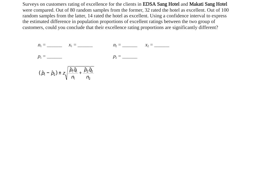 Surveys on customers rating of excellence for the clients in EDSA Sang Hotel and Makati Sang Hotel
were compared. Out of 80 random samples from the former, 32 rated the hotel as excellent. Out of 100
random samples from the latter, 14 rated the hotel as excellent. Using a confidence interval to express
the estimated difference in population proportions of excellent ratings between the two group of
customers, could you conclude that their excellence rating proportions are significantly different?
n₁ =
P₁ =
(A-₂) ± Z₁
X₁ =
pap₂₂
+
1₂
n
m₂ =
P₂ =
X₂ =