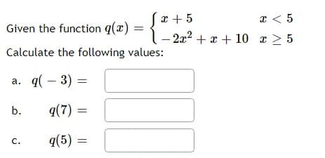 x + 5
x < 5
Given the function q(x)
2x2 + x + 10 r > 5
Calculate the following values:
a. q( – 3) :
b.
q(7) =
q(5) =
C.
