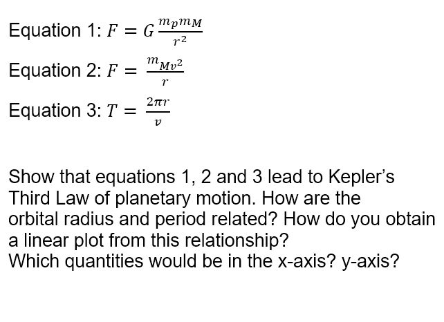 Equation 1: F = G ™pmM
r2
m
Equation 2: F =
"Mv²
2nr
Equation 3: T =
Show that equations 1, 2 and 3 lead to Kepler's
Third Law of planetary motion. How are the
orbital radius and period related? How do you obtain
a linear plot from this relationship?
Which quantities would be in the x-axis? y-axis?
