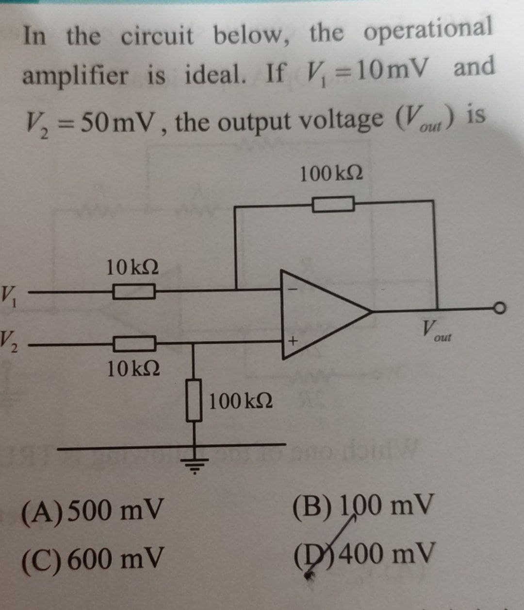 In the circuit below, the operational
amplifier is ideal. If V₁=10mV and
V₂ = 50 mV, the output voltage (Vout) is
100 ΚΩ
V₁
V₂
10 ΚΩ
10kQ
(A) 500 mV
(C) 600 mV
100 ΚΩ
V
out
(B) 100 mV
400 mV
(400