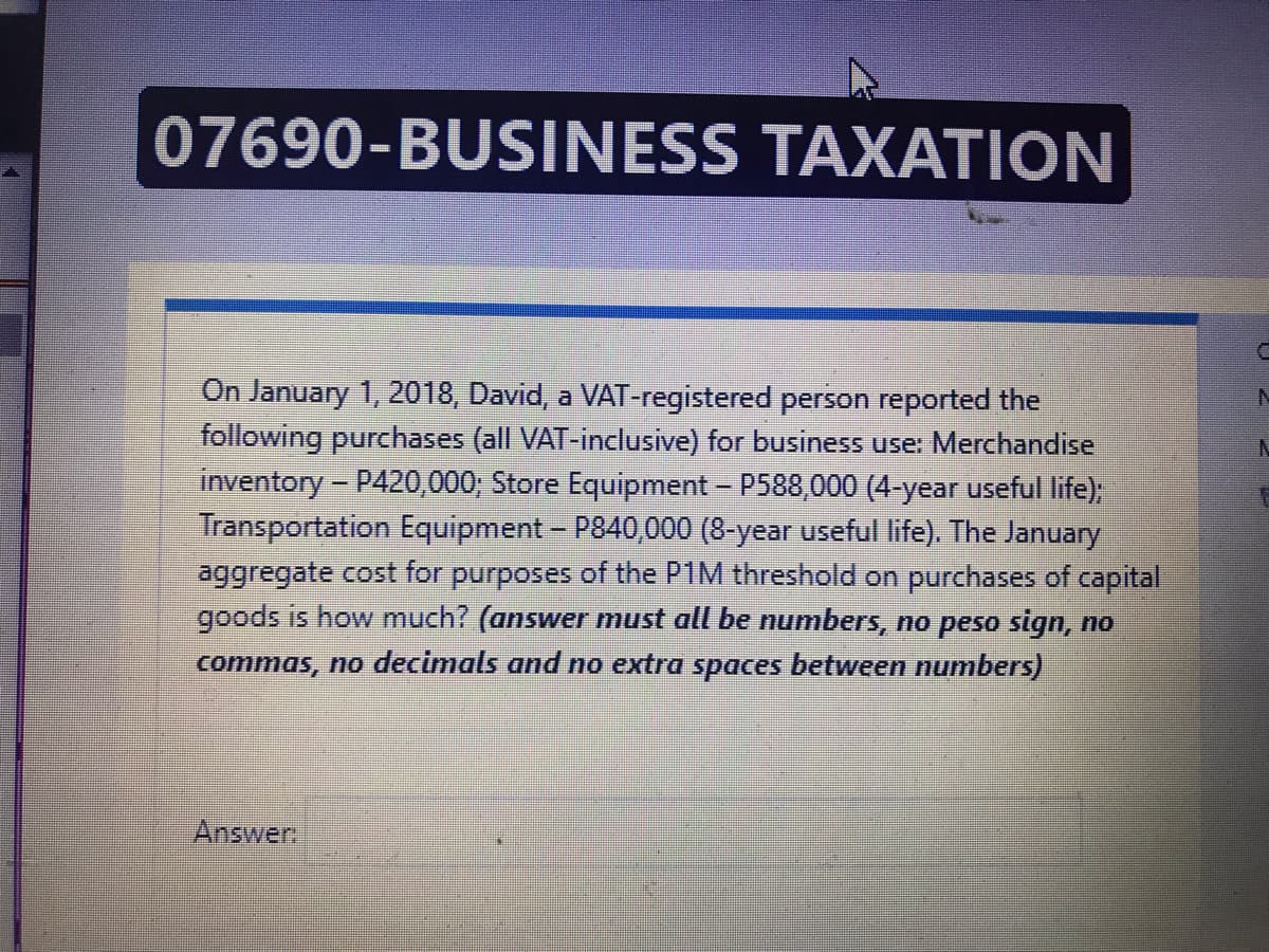 07690-BUSINESS TAXATION
On January 1, 2018, David, a VAT-registered person reported the
following purchases (all VAT-inclusive) for business use: Merchandise
inventory - P420,000; Store Equipment - P588,000 (4-year useful life);
Transportation Equipment- P840,000 (8-year useful life). The January
aggregate cost for purposes of the P1M threshold on purchases of capital
goods is how much? (answer must all be numbers, no peso sign, no
commas, no decimals and no extra spaces between numbers)
Answer
