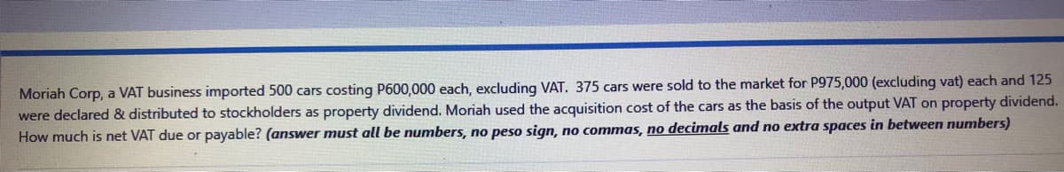 Moriah Corp, a VAT business imported 500 cars costing P600,000 each, excluding VAT. 375 cars were sold to the market for P975,000 (excluding vat) each and 125
were declared & distributed to stockholders as property dividend. Moriah used the acquisition cost of the cars as the basis of the output VAT on property dividend.
How much is net VAT due or payable? (answer must all be numbers, no peso sign, no commas, no decimals and no extra spaces in between numbers)
