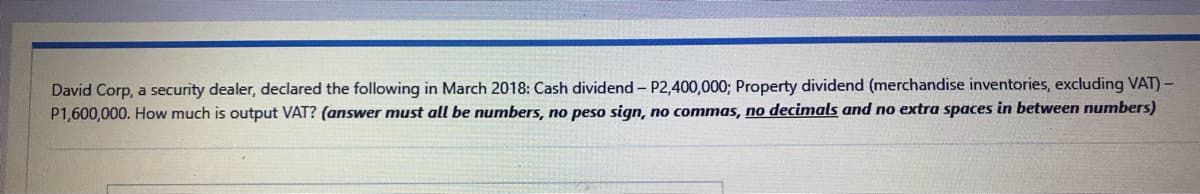 David Corp, a security dealer, declared the following in March 2018: Cash dividend - P2,400,000; Property dividend (merchandise inventories, excluding VAT) -
P1,600,000. How much is output VAT? (answer must all be numbers, no peso sign, no commas, no decimals and no extra spaces in between numbers)
