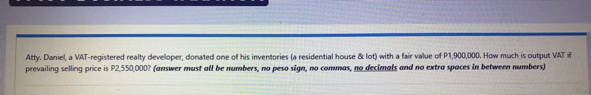 Atty. Daniel, a VAT-registered realty developer, donated one of his inventories (a residential house & lot) with a fair value of P1,900,000. How much is output VAT if
prevailing selling price is P2,550,000? (answer must all be numbers, no peso sign, no commas, no decimals and no extra spaces in between numbers)
