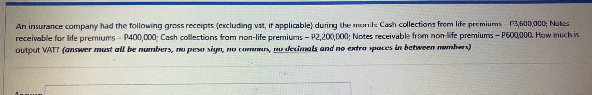 An insurance company had the following gross receipts (excluding vat, if applicable) during the month: Cash collections from life premiums - P3,600,000; Notes
receivable for life premiums - P400,000; Cash collections from non-life premiums - P2,200,000; Notes receivable from non-life premiums - P600,000. How much is
output VAT? (answer must all be numbers, no peso sign, no commas, no decimals and no extra spaces in between numbers)
