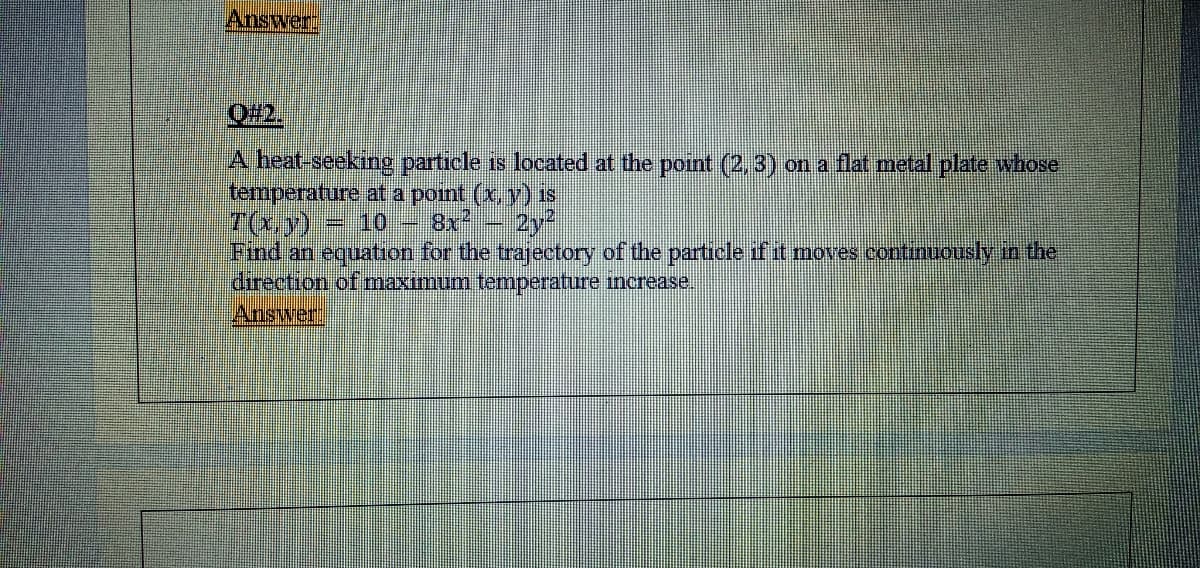 Answer:
O#2.
A heat-seeking particle is located at the point (2, 3) on a flat metal plate whose
temperature at a point (x, y) Is
7(xy)
Find an equation for the trajectory of the partrcle if it moves continuously in the
direction of maximum temperature increase.
Answer
10
8x2
2y2

