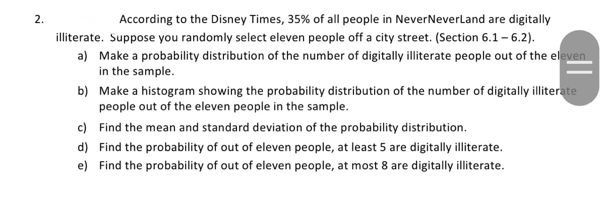 2.
According to the Disney Times, 35% of all people in NeverNeverLand are digitally
illiterate. Suppose you randomly select eleven people off a city street. (Section 6.1 - 6.2).
a) Make a probability distribution of the number of digitally illiterate people out of the eleven
in the sample.
||
b) Make a histogram showing the probability distribution of the number of digitally illiterate
people out of the eleven people in the sample.
c)
Find the mean and standard deviation of the probability distribution.
d)
Find the probability of out of eleven people, at least 5 are digitally illiterate.
e) Find the probability of out of eleven people, at most 8 are digitally illiterate.