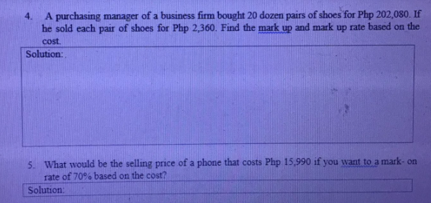 4. A purchasing manager of a business firm bought 20 dozen pairs of shoes for Php 202,080. If
he sold each pair of shoes for Php 2,360. Find the mark up and mark up rate based on the
cost.
Solution:
5. What would be the selling price of a phone that costs Php 15,990 if you want to a mark- on
rate of 70% based on the cost?
Solution:
