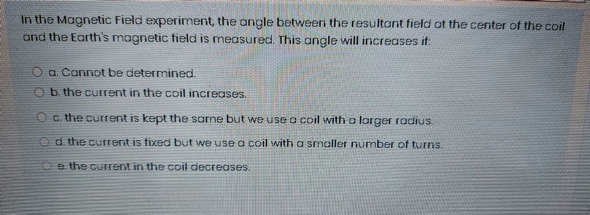 In the Magnetic Field experiment, the angle between the resultant field at the center of the coil
and the Earth's magnetic field is measured. This angle will increases if.
Oa Cannot be determined.
Ob the current in the coil increases.
Oc. the current is kept the same but we use d coil with a larger radius.
Od the current is fixed but we use a coil with a smaller number of turns.
e. the current in the coil decreases.
