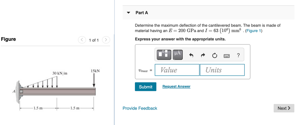 Part A
Determine the maximum deflection of the cantilevered beam. The beam is made of
material having an E = 200 GPa andI:
= 63 (106) mmº . (Figure 1)
Figure
1 of 1
Express your answer with the appropriate units.
HA
Value
Units
15kN
Umax =
30 kN/m
Submit
Request Answer
1.5 m-
1.5 m
Provide Feedback
Next >
