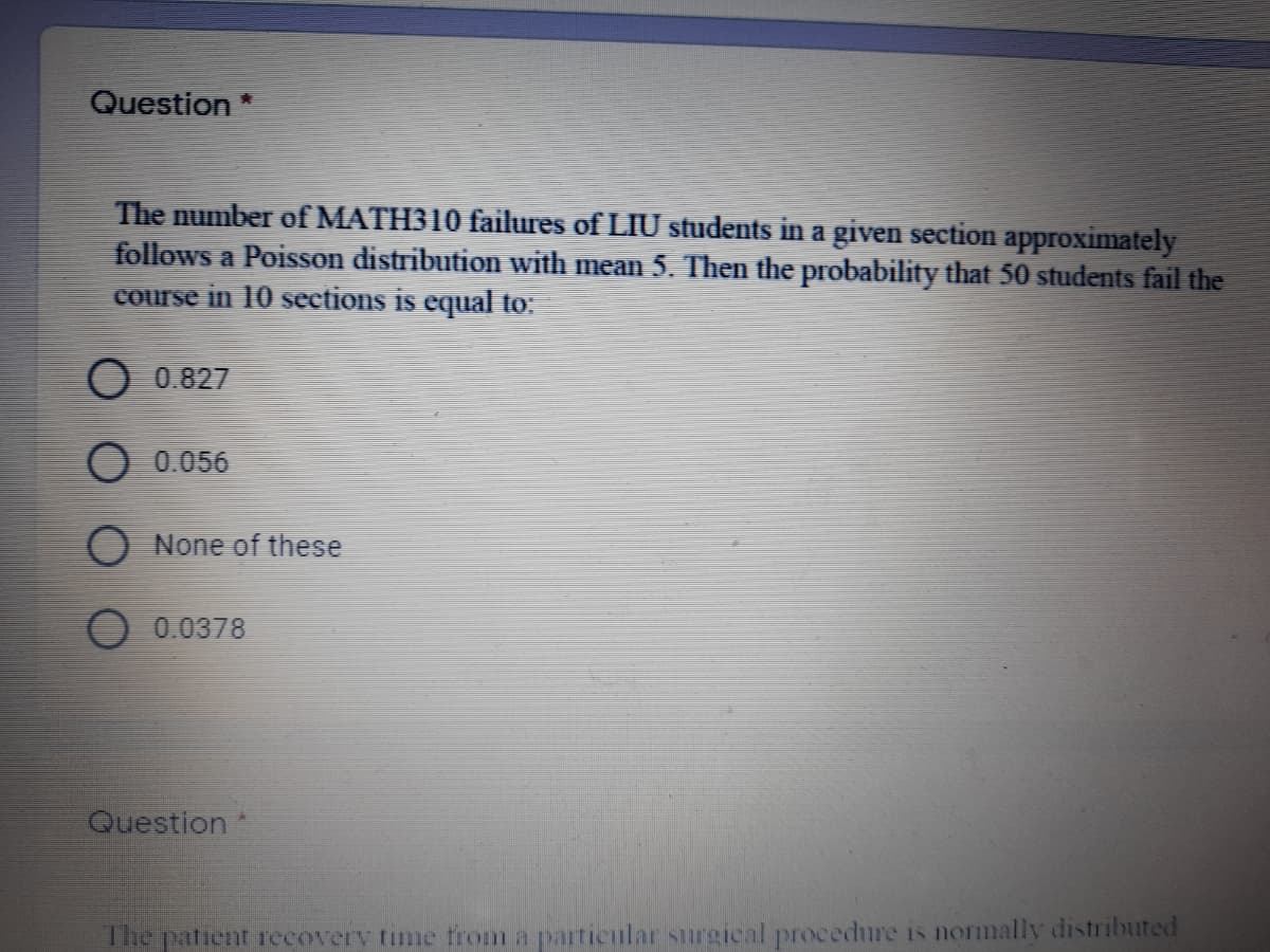 Question *
The number of MATH310 failures of LIU students in a given section approximately
follows a Poisson distribution with mean 5. Then the probability that 50 students fail the
course in 10 sections is equal to:
O 0.827
O 0.056
O None of these
O 0.0378
Question
The patient recoverv time firom a particular surgical procedure is normally distributed
