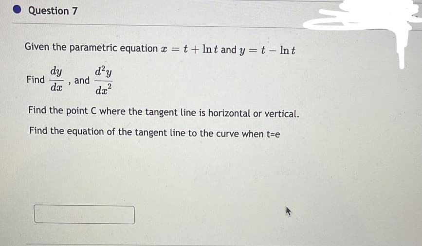 • Question 7
Given the parametric equation x = t + Int and y = t- Int
dy
d²y
and
Find
dx
da?
Find the point C where the tangent line is horizontal or vertical.
Find the equation of the tangent line to the curve when t-e

