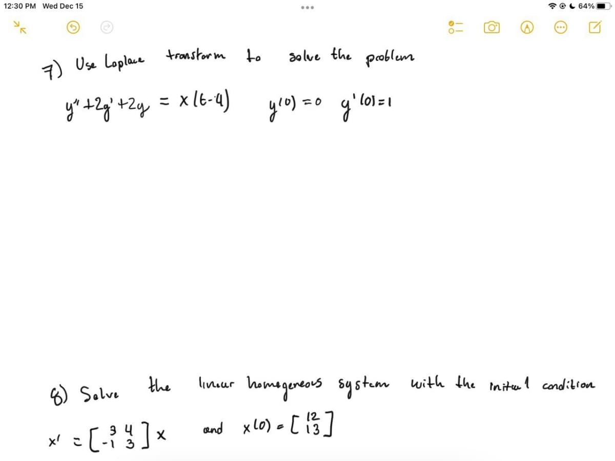 12:30 PM Wed Dec 15
* OL 64%
7) Use Loplace transtorm
to
solve the problem
yr t+Zg'+Zq = x(6-a)
yro) =c
lo) 1
8) Salve
the
linuur homegereovs systum with the mitel condibion
3 4
-1 3
and xL0) = [ i3
xlo) - [ 15]
