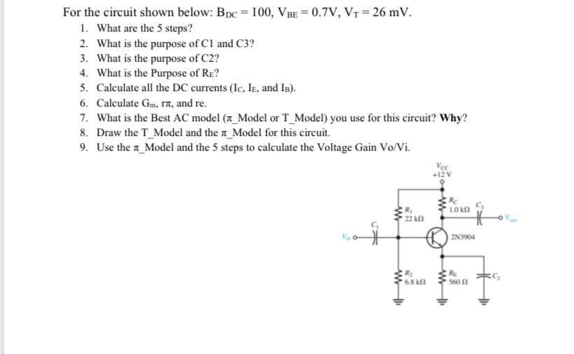 For the circuit shown below: Bpc = 100, VBE = 0.7V, VT = 26 mV.
1. What are the 5 steps?
2. What is the purpose of Cl and C3?
3. What is the purpose of C2?
4. What is the Purpose of RE?
5. Calculate all the DC currents (Ic, IE, and IB).
6. Calculate Gm, ra, and re.
7. What is the Best AC model (a_Model or T Model) you use for this circuit? Why?
8. Draw the T_Model and the r_Model for this circuit.
9. Use the a_Model and the 5 steps to calculate the Voltage Gain Vo/Vi.
Vec
+12 V
LOn
R
22 k
2N3904
R:
68
S60
