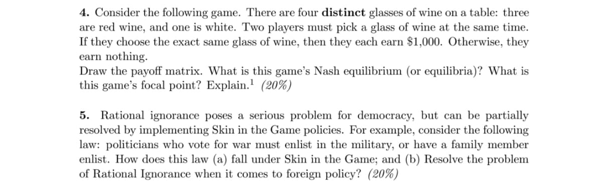 4. Consider the following game. There are four distinct glasses of wine on a table: three
are red wine, and one is white. Two players must pick a glass of wine at the same time.
If they choose the exact same glass of wine, then they each earn $1,000. Otherwise, they
earn nothing.
Draw the payoff matrix. What is this game's Nash equilibrium (or equilibria)? What is
this game's focal point? Explain. (20%)
5. Rational ignorance poses a serious problem for democracy, but can be partially
resolved by implementing Skin in the Game policies. For example, consider the following
law: politicians who vote for war must enlist in the military, or have a family member
enlist. How does this law (a) fall under Skin in the Game; and (b) Resolve the problem
of Rational Ignorance when it comes to foreign policy? (20%)
