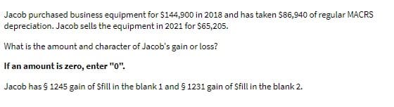 Jacob purchased business equipment for $144,900 in 2018 and has taken $86,940 of regular MACRS
depreciation. Jacob sells the equipment in 2021 for $65,205.
What is the amount and character of Jacob's gain or loss?
If an amount is zero, enter "0".
Jacob has § 1245 gain of $fill in the blank 1 and § 1231 gain of Sfill in the blank 2.