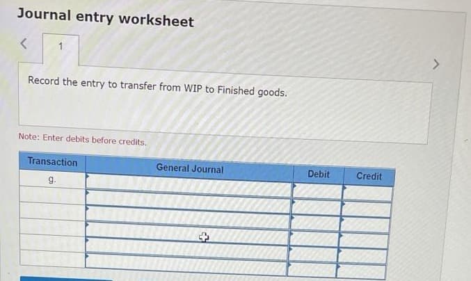 Journal entry worksheet
<
1
Record the entry to transfer from WIP to Finished goods.
Note: Enter debits before credits.
Transaction
General Journal
g.
+
Debit
Credit