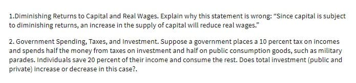 1.Diminishing Returns to Capital and Real Wages. Explain why this statement is wrong: "Since capital is subject
to diminishing returns, an increase in the supply of capital will reduce real wages."
2. Government Spending, Taxes, and Investment. Suppose a government places a 10 percent tax on incomes
and spends half the money from taxes on investment and half on public consumption goods, such as military
parades. Individuals save 20 percent of their income and consume the rest. Does total investment (public and
private) increase or decrease in this case?.