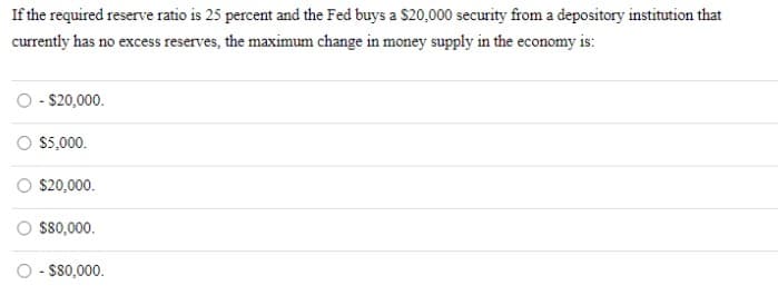 If the required reserve ratio is 25 percent and the Fed buys a $20,000 security from a depository institution that
currently has no excess reserves, the maximum change in money supply in the economy is:
O - $20,000.
$5,000.
$20,000.
$80,000.
O - $80,000.