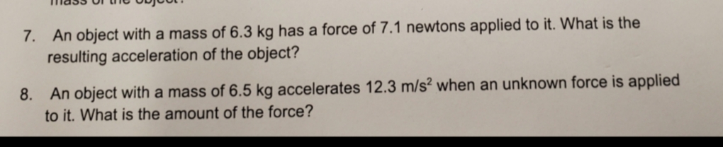 7. An object with a mass of 6.3 kg has a force of 7.1 newtons applied to it. What is the
resulting acceleration of the object?
8. An object with a mass of 6.5 kg accelerates 12.3 m/s? when an unknown force is applied
to it. What is the amount of the force?

