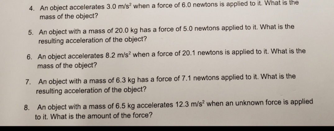 4. An object accelerates 3.0 m/s² when a force of 6.0 newtons is applied to it. What is the
mass of the object?
5. An object with a mass of 20.0 kg has a force of 5.0 newtons applied to it. What is the
resulting acceleration of the object?
6. An object accelerates 8.2 m/s? when a force of 20.1 newtons is applied to it. What is the
mass of the object?
7. An object with a mass of 6.3 kg has a force of 7.1 newtons applied to it. What is the
resulting acceleration of the object?
8. An object with a mass of 6.5 kg accelerates 12.3 m/s? when an unknown force is applied
to it. What is the amount of the force?
