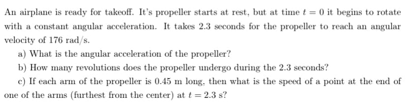 An airplane is ready for takeoff. It's propeller starts at rest, but at time t = 0 it begins to rotate
with a constant angular acceleration. It takes 2.3 seconds for the propeller to reach an angular
velocity of 176 rad/s.
a) What is the angular acceleration of the propeller?
b) How many revolutions does the propeller undergo during the 2.3 seconds?
c) If each arm of the propeller is 0.45 m long, then what is the speed of a point at the end of
one of the arms (furthest from the center) at t = 2.3 s?
