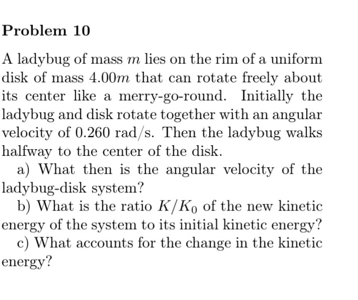 Problem 10
A ladybug of mass m lies on the rim of a uniform
disk of mass 4.00m that can rotate freely about
its center like a merry-go-round. Initially the
ladybug and disk rotate together with an angular
velocity of 0.260 rad/s. Then the ladybug walks
halfway to the center of the disk.
a) What then is the angular velocity of the
ladybug-disk system?
b) What is the ratio K/Ko of the new kinetic
energy of the system to its initial kinetic energy?
c) What accounts for the change in the kinetic
energy?
