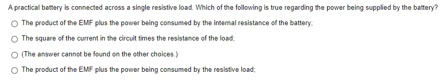 A practical battery is connected across a single resistive load. Which of the following is true regarding the power being supplied by the battery?
The product of the EMF plus the power being consumed by the internal resistance of the battery;
The square of the current in the circuit times the resistance of the load;
O (The answer cannot be found on the other choices.)
The product of the EMF plus the power being consumed by the resistive load;