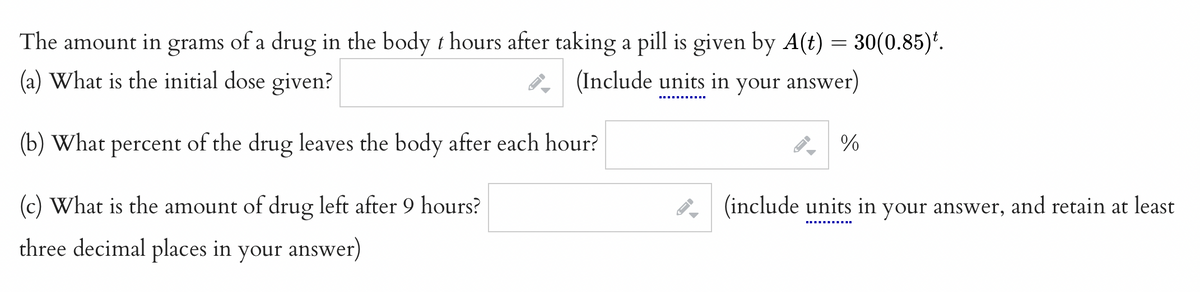 The amount in grams of a drug in the body thours after taking a pill is given by A(t) = 30(0.85).
(a) What is the initial dose given?
(Include units in your answer)
(b) What percent of the drug leaves the body after each hour?
(c) What is the amount of drug left after 9 hours?
three decimal places in your answer)
-
-
←
%
(include units in your answer,
and retain at least