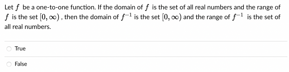 Let f be a one-to-one function. If the domain of f is the set of all real numbers and the range of
f is the set [0, ∞), then the domain of f-¹ is the set [0, ∞) and the range of f-¹ is the set of
all real numbers.
True
False