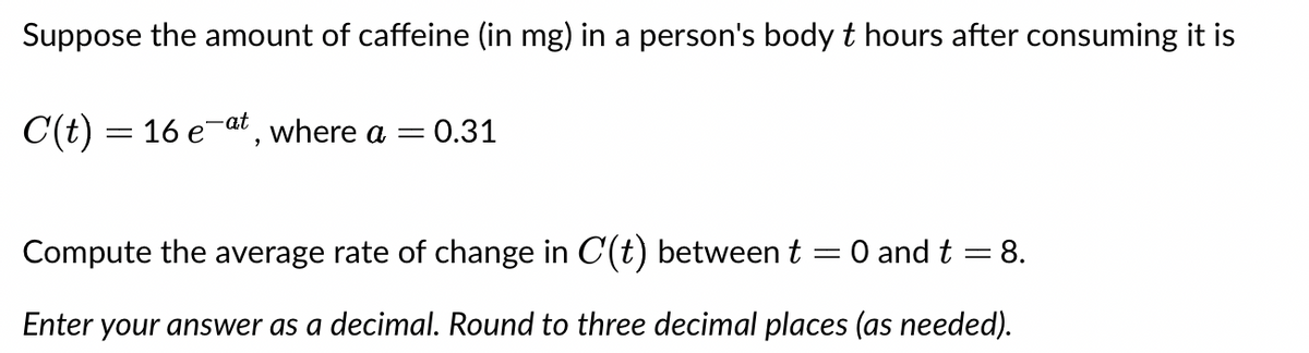 Suppose the amount of caffeine (in mg) in a person's body t hours after consuming it is
C(t) = 16 e-at, where a
-
= 0.31
Compute the average rate of change in C(t) between t = 0 and t = 8.
Enter your answer as a decimal. Round to three decimal places (as needed).
