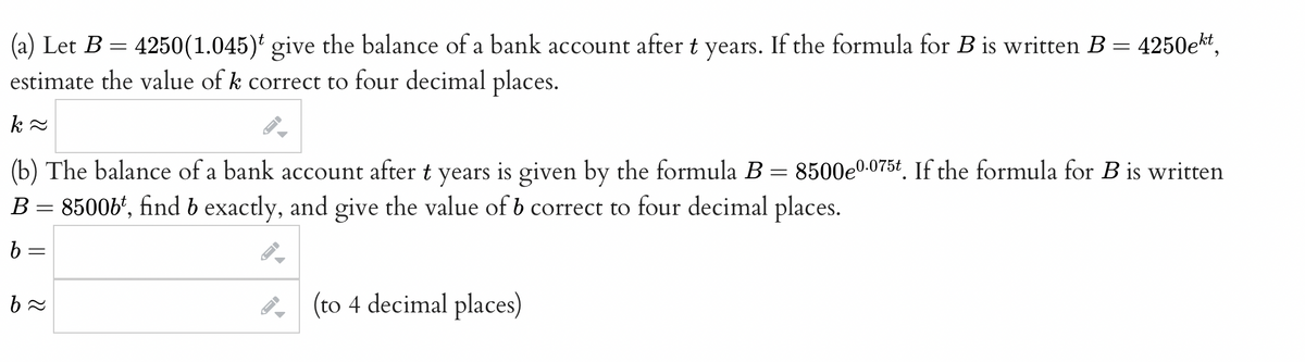 =
(a) Let B = 4250(1.045) give the balance of a bank account after t years. If the formula for B is written B
estimate the value of k correct to four decimal places.
k≈
(b) The balance of a bank account after t years is given by the formula B = 8500e0.075t. If the formula for B is written
8500bt, find b exactly, and give the value of b correct to four decimal places.
B
b =
=
b≈
-
ID
→
(to 4 decimal places)
4250ekt