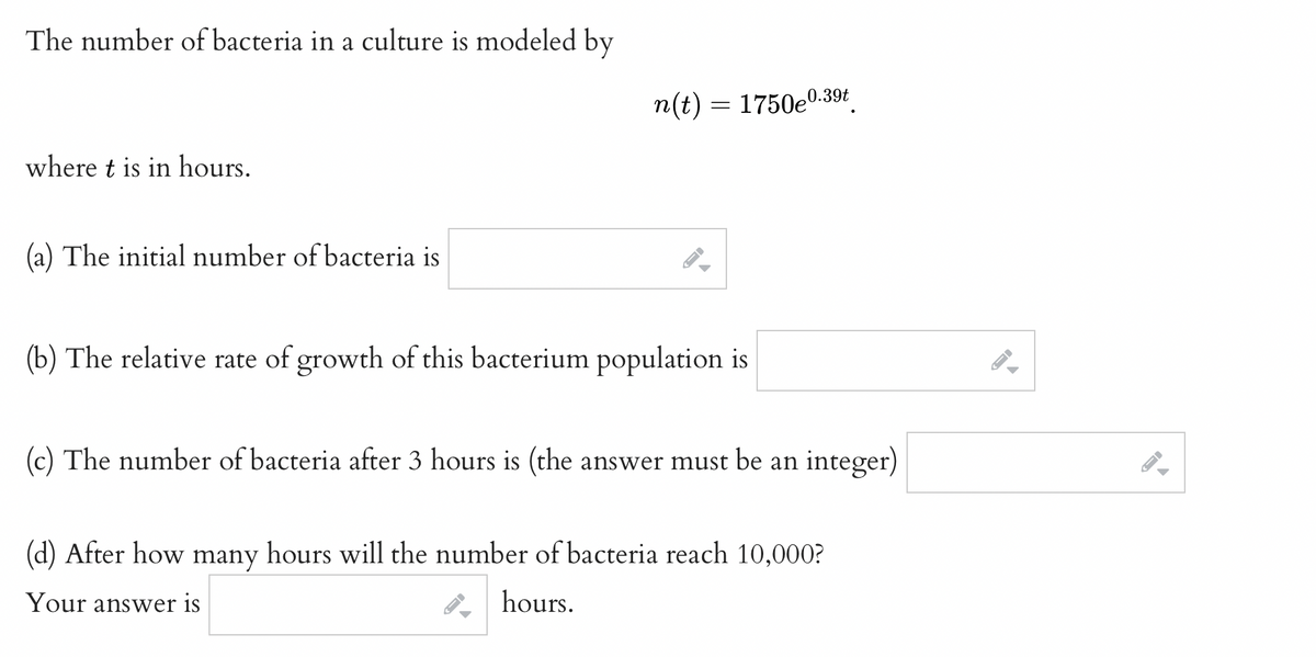 The number of bacteria in a culture is modeled by
where t is in hours.
(a) The initial number of bacteria is
n(t) = 1750e⁰
→
0.39t
(b) The relative rate of growth of this bacterium population is
(c) The number of bacteria after 3 hours is (the answer must be an integer)
(d) After how many hours will the number of bacteria reach 10,000?
Your answer is
hours.
←