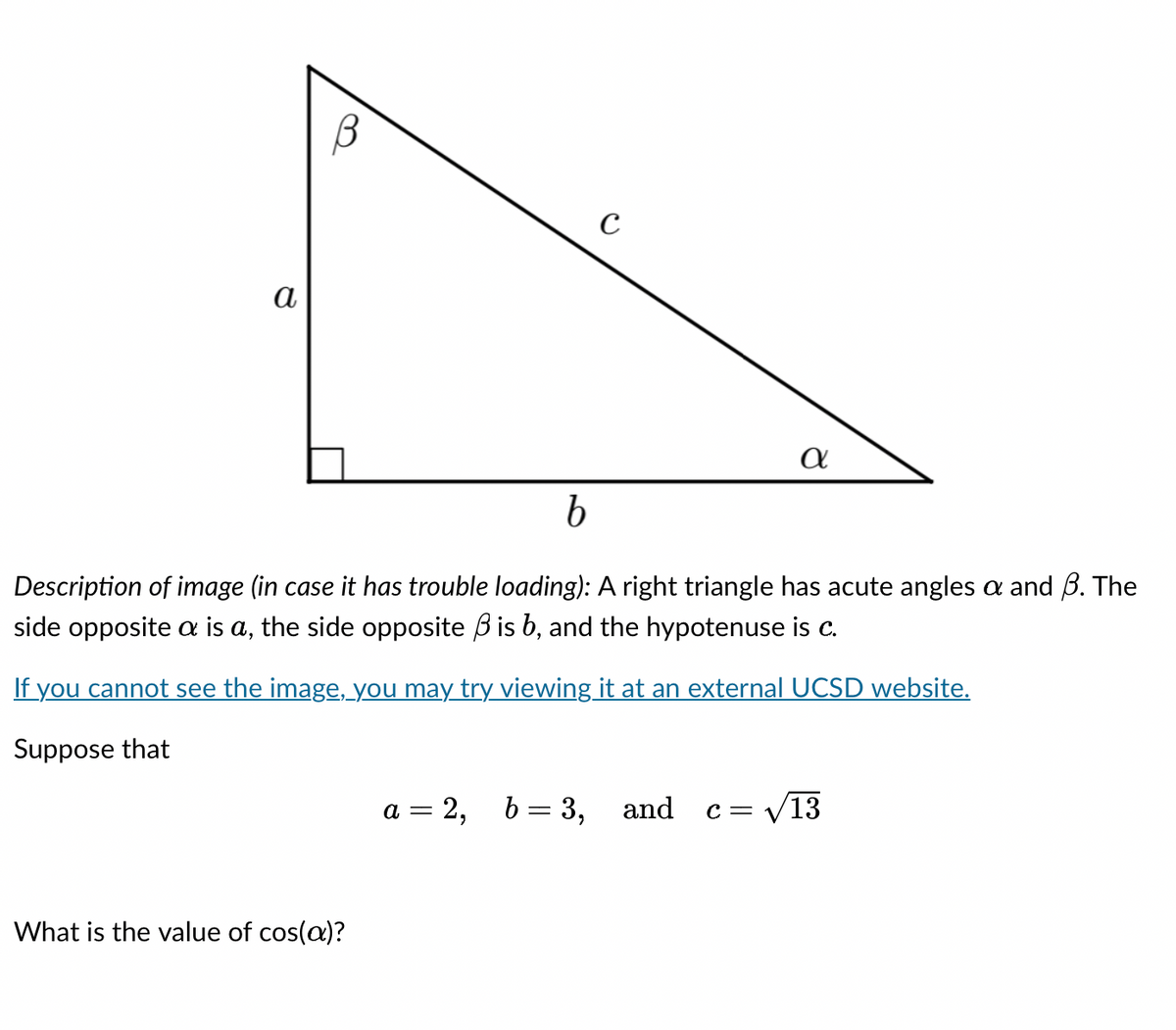 α
What is the value of cos(a)?
с
b
Description of image (in case it has trouble loading): A right triangle has acute angles a and B. The
side opposite a is a, the side opposite is b, and the hypotenuse is c.
If you cannot see the image, you may try viewing it at an external UCSD website.
Suppose that
a = 2, b = 3,
α
and
c=√13