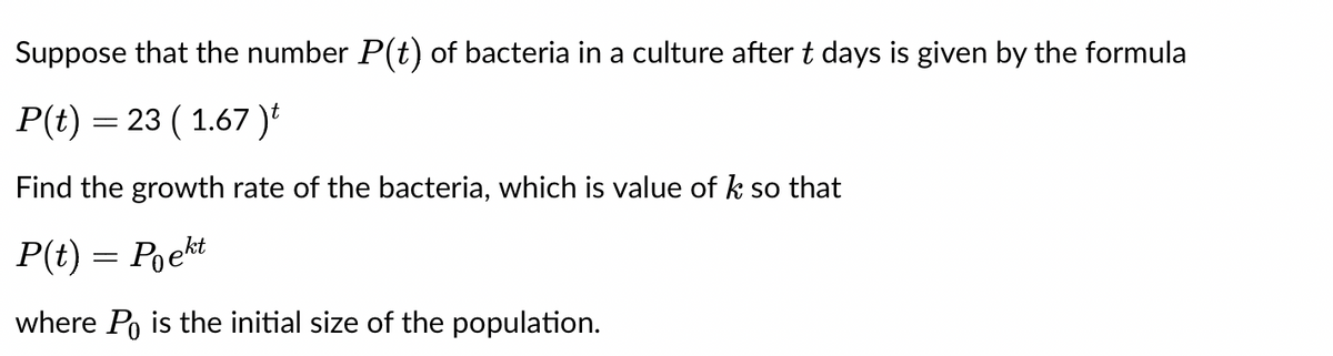 Suppose that the number P(t) of bacteria in a culture after t days is given by the formula
P(t) = 23 ( 1.67 )t
Find the growth rate of the bacteria, which is value of k so that
P(t) = Poekt
where Po is the initial size of the population.