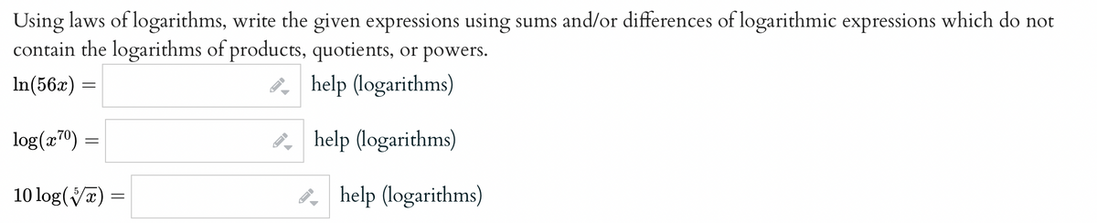 Using laws of logarithms, write the given expressions using sums and/or differences of logarithmic expressions which do not
contain the logarithms of products, quotients, or powers.
In(56x) =
help (logarithms)
help (logarithms)
log(x70):
=
10 log(x)
=
D
ID
help (logarithms)