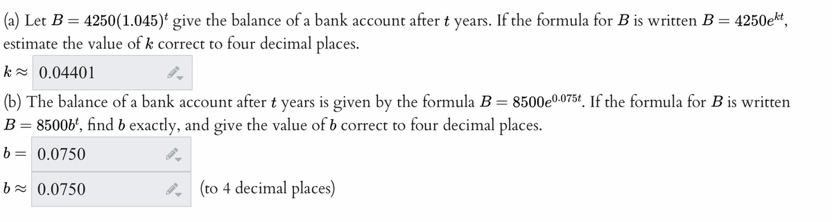 (a) Let B = 4250(1.045) give the balance of a bank account after t years. If the formula for B is written B = 4250ekt,
estimate the value of k correct to four decimal places.
k≈ 0.04401
(b) The balance of a bank account after t years is given by the formula B = 8500e0.075t. If the formula for B is written
B = 8500bt, find b exactly, and give the value of b correct to four decimal places.
b= 0.0750
b≈ 0.0750
A
ID
(to 4 decimal places)