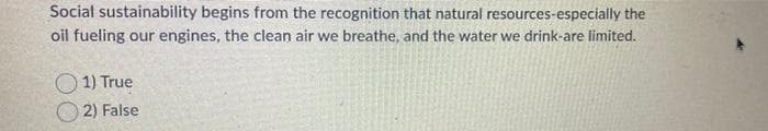 Social sustainability begins from the recognition that natural resources-especially the
oil fueling our engines, the clean air we breathe, and the water we drink-are limited.
1) True
2) False
