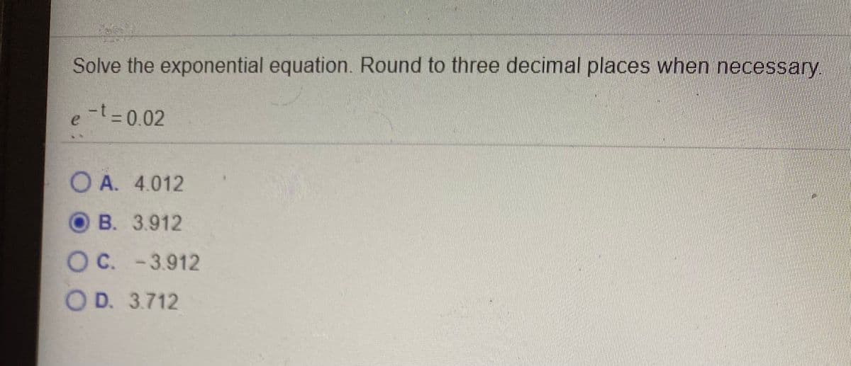 Solve the exponential equation. Round to three decimal places when necessary
-t-0.02
e
%3D
O A. 4.012
OB. 3.912
OC. -3.912
O D. 3.712
