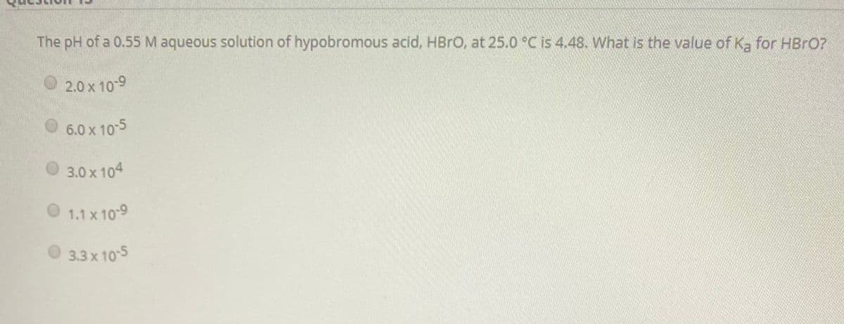 The pH of a 0.55 M aqueous solution of hypobromous acid, HBRO, at 25.0 °C is 4.48. What is the value of Ka for HBRO?
2.0 x 10-9
O 6.0 x 10-5
3.0 x 104
1.1 x 10-9
3.3 x 105
