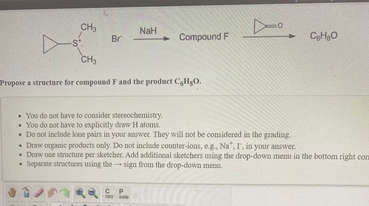 CH3
NaH
Br
Compound F
CeHgO
St.
CH3
Propose a structure for compound F and the product C6H3O.
• You do not have to consider stereochemistry.
• You do not have to explicitly draw H atoms.
• Do not include lone pairs in your answer. They will not be considered in the grading.
• Draw organic products only. Do not include counter-ions, e.g., Na, I, in your answer.
• Draw one structure per sketcher. Add additional sketchers using the drop-down menu in the bottom right corn
• Separate structures using the
sign from the drop-down menu.
opy aste
