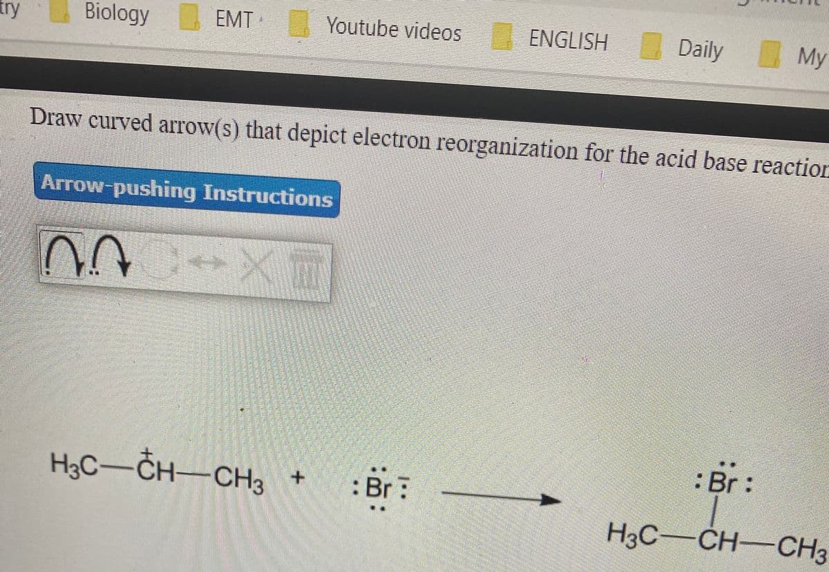 try
Biology EMT
Youtube videos
ENGLISH Daily
My
Draw curved arrow(s) that depict electron reorganization for the acid base reaction
Arrow-pushing Instructions
:Br:
HgC–CH–CH3 +
H3C-
:Br:
H3C-CH-CH3
