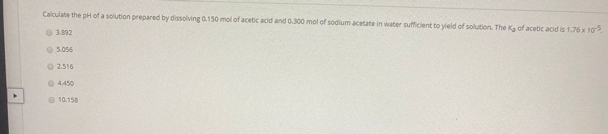 Calculate the pH of a solution prepared by dissolving 0.150 mol of acetic acid and 0.300 mol of sodium acetate in water sufficient to yield of solution. The Ka of acetic acid is 1.76 x 102.
O3.892
5.056
O2.516
4.450
10.158
