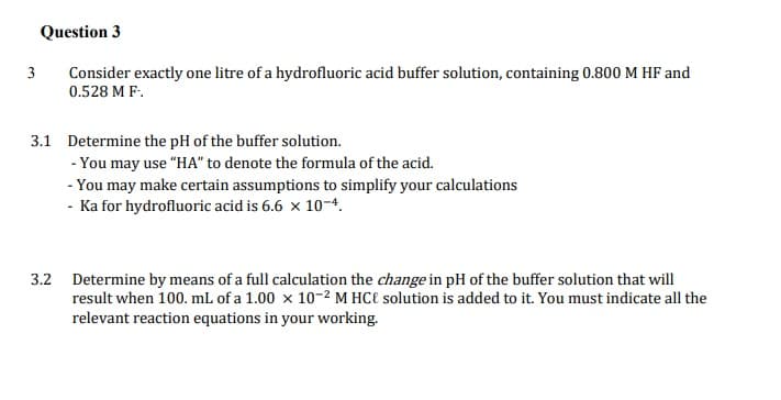 Question 3
Consider exactly one litre of a hydrofluoric acid buffer solution, containing 0.800 M HF and
0.528 M F.
3
3.1 Determine the pH of the buffer solution.
- You may use "HA" to denote the formula of the acid.
- You may make certain assumptions to simplify your calculations
- Ka for hydrofluoric acid is 6.6 x 10-4.
3.2 Determine by means of a full calculation the change in pH of the buffer solution that will
result when 100. mL of a 1.00 x 10-2 M HC€ solution is added to it. You must indicate all the
relevant reaction equations in your working.
